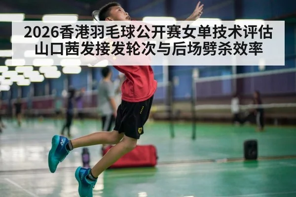 2026香港羽毛球公开赛女单技术评估 山口茜发接发轮次与后场劈杀效率